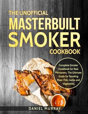 The Unofficial Masterbuilt Smoker Cookbook: Complete Smoker Cookbook for Real Pitmasters, the Ultimate Guide for Smoking Meat, Fish, Game and Vegetables - Murray, Daniel