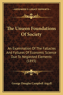 The Unseen Foundations Of Society: An Examination Of The Fallacies And Failures Of Economic Science Due To Neglected Elements (1893)