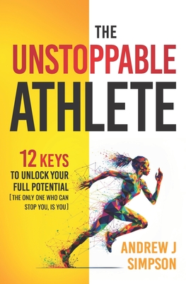 The Unstoppable Athlete: 12 Keys To Unlock Your Full Potential: Mindset, Confidence, & Peak Performance Habits for Teen and College Athletes Who Play Sports - Simpson, Andrew