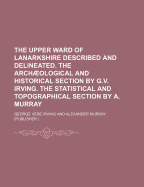 The Upper Ward of Lanarkshire Described and Delineated. the Archaeological and Historical Section by G.V. Irving. the Statistical and Topographical Section by A. Murray