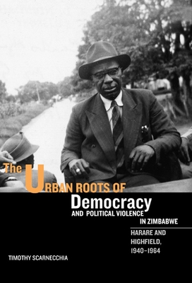 The Urban Roots of Democracy and Political Violence in Zimbabwe: Harare and Highfield, 1940-1964 - Scarnecchia, Timothy