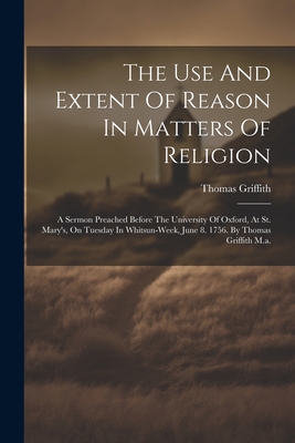 The Use And Extent Of Reason In Matters Of Religion: A Sermon Preached Before The University Of Oxford, At St. Mary's, On Tuesday In Whitsun-week, June 8. 1756. By Thomas Griffith M.a. - Griffith, Thomas