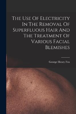 The Use Of Electricity In The Removal Of Superfluous Hair And The Treatment Of Various Facial Blemishes - Fox, George Henry