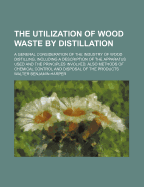 The Utilization of Wood Waste by Distillation; A General Consideration of the Industry of Wood Distilling, Including a Description of the Apparatus Used and the Principles Involved, Also Methods of Chemical Control and Disposal of the Products