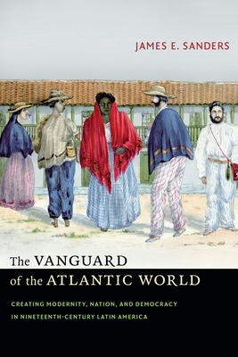 The Vanguard of the Atlantic World: Creating Modernity, Nation, and Democracy in Nineteenth-Century Latin America - Sanders, James E