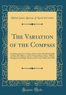 The Variation of the Compass: As Determined in Various Parts of the World (Chiefly at Sea), by Officers of the United States Navy, While Navigators of Ships, Between the Years 1881 and 1885 (Classic Reprint)