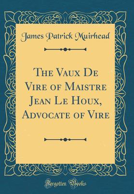 The Vaux de Vire of Maistre Jean Le Houx, Advocate of Vire (Classic Reprint) - Muirhead, James Patrick