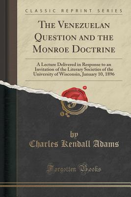 The Venezuelan Question and the Monroe Doctrine: A Lecture Delivered in Response to an Invitation of the Literary Societies of the University of Wisconsin, January 10, 1896 (Classic Reprint) - Adams, Charles Kendall