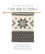 The Very Easy Guide to Fair Isle Knitting: Step-By-Step Techniques, Easy-to-Follow Stitch Patterns, and Projects to Get You Started