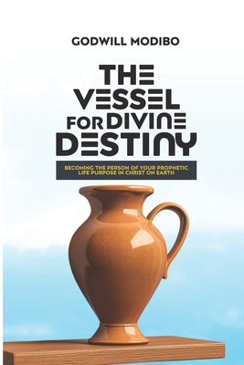 The Vessel for Divine Destiny: Becoming The Person of Your Prophetic Life Purpose In Christ On Earth - Modibo, Godwill