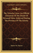 The Victoria Cross, an Official Chronicle of the Deeds of Personal Valor Achieved During the Presence of the Enemy