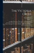 The Victoria Cross: An Official Chronicle of the Deeds of Personal Valour Achieved in Presence of the Enemy During the Crimean and Baltic Campaigns, the Indian Mutinies, and the Persia, China, and New Zealand Wars