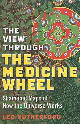 The View Through the Medicine Wheel: Shamanic Maps of How the Universe Works - Rutherford, Leo