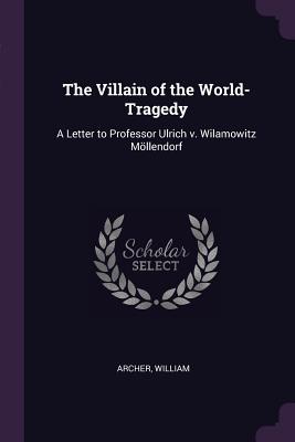 The Villain of the World-Tragedy: A Letter to Professor Ulrich v. Wilamowitz Mllendorf - William, Archer