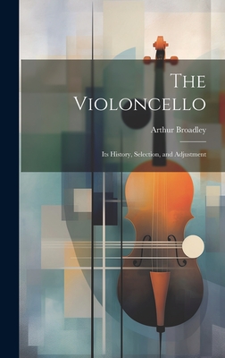 The Violoncello: Its History, Selection, and Adjustment - Broadley, Arthur