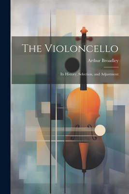 The Violoncello: Its History, Selection, and Adjustment - Broadley, Arthur