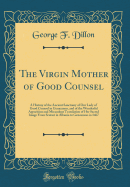 The Virgin Mother of Good Counsel: A History of the Ancient Sanctuary of Our Lady of Good Counsel in Genazzano, and of the Wonderful Apparition and Miraculous Translation of Her Sacred Image from Scutari in Albania to Genazzano in 1467 (Classic Reprint)