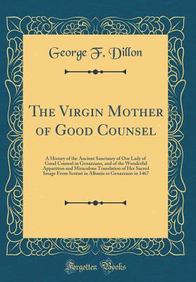 The Virgin Mother of Good Counsel: A History of the Ancient Sanctuary of Our Lady of Good Counsel in Genazzano, and of the Wonderful Apparition and Miraculous Translation of Her Sacred Image from Scutari in Albania to Genazzano in 1467 (Classic Reprint) - Dillon, George F