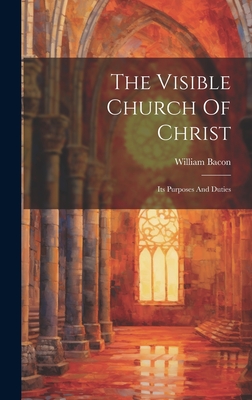 The Visible Church Of Christ: Its Purposes And Duties - Bacon, William