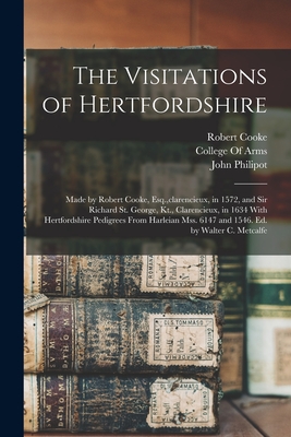 The Visitations of Hertfordshire: Made by Robert Cooke, Esq., clarencieux, in 1572, and Sir Richard St. George, Kt., Clarencieux, in 1634 With Hertfordshire Pedigrees From Harleian Mss. 6147 and 1546. Ed. by Walter C. Metcalfe - College of Arms (Great Britain) (Creator), and Cooke, Robert, and Philipot, John