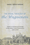 The Visual Theology of the Huguenots: Towards an Architectural Iconology of Early Modern French Protestantism, 1535 to 1623