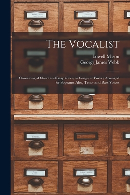 The Vocalist: Consisting of Short and Easy Glees, or Songs, in Parts; Arranged for Soprano, Alto, Tenor and Bass Voices - Mason, Lowell 1792-1872, and Webb, George James