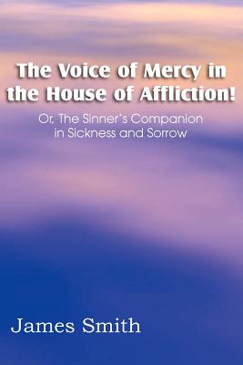 The Voice of Mercy in the House of Affliction! Or, the Sinner's Companion in Sickness and Sorrow - Smith, James, Colonel