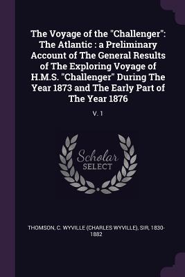 The Voyage of the "Challenger": The Atlantic: a Preliminary Account of The General Results of The Exploring Voyage of H.M.S. "Challenger" During The Year 1873 and The Early Part of The Year 1876: V. 1 - Thomson, C Wyville