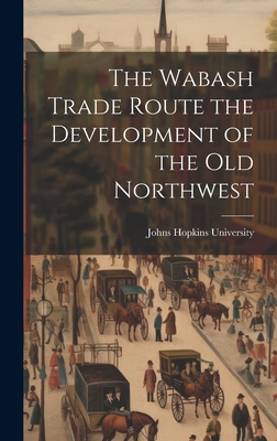 The Wabash Trade Route the Development of the Old Northwest - Johns Hopkins University (Creator)