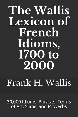 The Wallis Lexicon of French Idioms, 1700 to 2000: 30,000 Idioms, Phrases, Terms of Art, Slang, and Proverbs - Wallis, Frank H