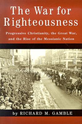 The War for Righteousness: Progressive Christianity, the Great War, and the Rise of the Messianic Nation - Gamble, Richard M