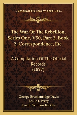 The War of the Rebellion, Series One, V50, Part 2, Book 2, Correspondence, Etc.: A Compilation of the Official Records (1897) - Davis, George Breckenridge, and Perry, Leslie J (Editor), and Kirkley, Joseph William (Editor)