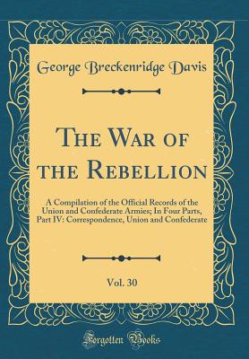 The War of the Rebellion, Vol. 30: A Compilation of the Official Records of the Union and Confederate Armies; In Four Parts, Part IV: Correspondence, Union and Confederate (Classic Reprint) - Davis, George Breckenridge