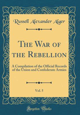 The War of the Rebellion, Vol. 5: A Compilation of the Official Records of the Union and Confederate Armies (Classic Reprint) - Alger, Russell Alexander