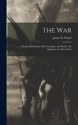 The war; "Stonewall" Jackson, his Campaigns and Battles, the Regiment as I saw Them - Wood, James H