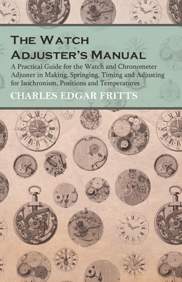 The Watch Adjuster's Manual - A Practical Guide for the Watch and Chronometer Adjuster in Making, Springing, Timing and Adjusting for Isochronism, Positions and Temperatures - Fritts, Charles Edgar