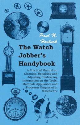 The Watch Jobber's Handybook - A Practical Manual on Cleaning, Repairing and Adjusting: Embracing Information on the Tools, Materials Appliances and Processes Employed in Watchwork - Hasluck, Paul N