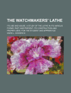 The Watchmakers' Lathe: Its Use and Abuse. a Study of the Lathe in Its Various Forms, Past and Present, Its Construction and Proper Uses. for the Student and Apprentice