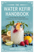 The Water Kefir Handbook: A Simple Step-by-Step Guide to Brewing Your Own Probiotic Rich Drink
