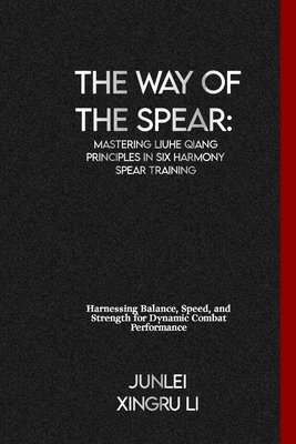 The Way of the Spear: Mastering Liuhe Qiang Principles in Six Harmony Spear Training: Harnessing Balance, Speed, and Strength for Dynamic Combat Performance - Xingru Li, Junlei