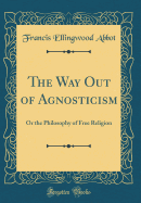 The Way Out of Agnosticism: Or the Philosophy of Free Religion (Classic Reprint)