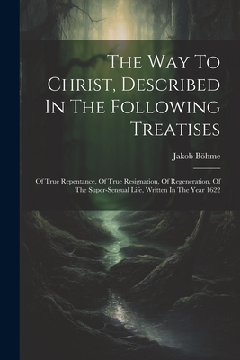 The Way To Christ, Described In The Following Treatises: Of True Repentance, Of True Resignation, Of Regeneration, Of The Super-sensual Life, Written In The Year 1622 - Bhme, Jakob