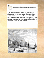 The Way to Health and Long Life: Or, a Discourse of Temperance; Shewing How Every Man May Know His Own Constitution and Complection. as Also Discovering the Nature, Method, and Manner of Preparing All Foods Used in This Nation; ...