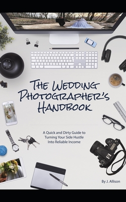 The Wedding Photographer's Handbook: A Quick and Dirty Guide to Turning Your Side Hustle Into Reliable Income - Allison, J