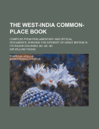 The West-India Common-Place Book; Compiled from Parliamentary and Official Documents; Shewing the Interest of Great Britain in Its Sugar Colonies, &C. &C. &C