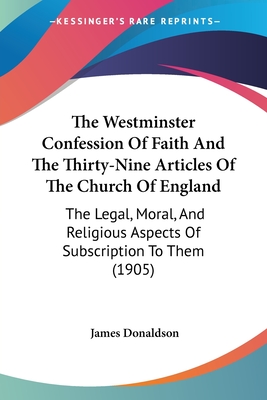 The Westminster Confession Of Faith And The Thirty-Nine Articles Of The Church Of England: The Legal, Moral, And Religious Aspects Of Subscription To Them (1905) - Donaldson, James, Sir