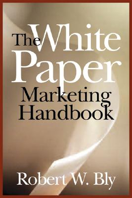 The White Paper Marketing Handbook: How to Generate More Leads and Sales with White Papers, Special Reports, Booklets, and CDs - Bly, Robert W