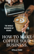 The Whole Business of Beans: How to Make Coffee Your Business