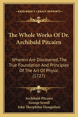 The Whole Works of Dr. Archibald Pitcairn: Wherein Are Discovered, the True Foundation and Principles of the Art of Physic (1727) - Pitcairn, Archibald, and Sewell, George (Translated by), and Desaguliers, John Theophilus (Translated by)