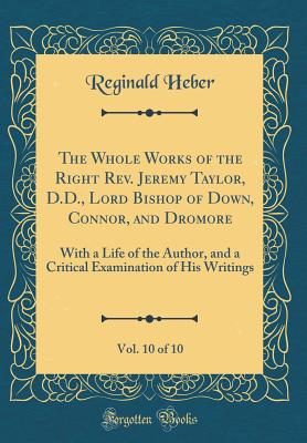 The Whole Works of the Right Rev. Jeremy Taylor, D.D., Lord Bishop of Down, Connor, and Dromore, Vol. 10 of 10: With a Life of the Author, and a Critical Examination of His Writings (Classic Reprint) - Heber, Reginald